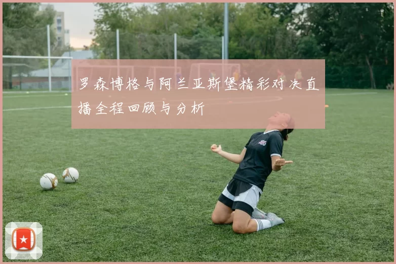 罗森博格与阿兰亚斯堡精彩对决直播全程回顾与分析