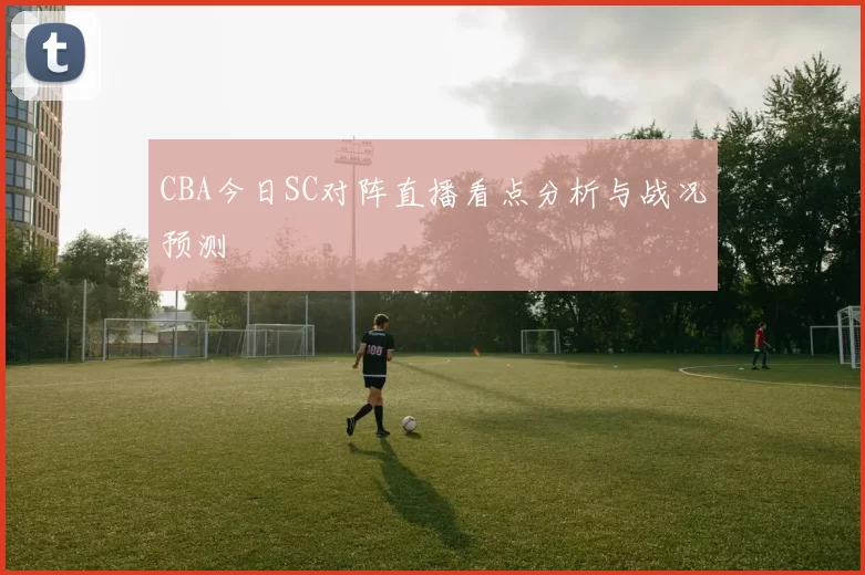 CBA今日SC对阵直播看点分析与战况预测
