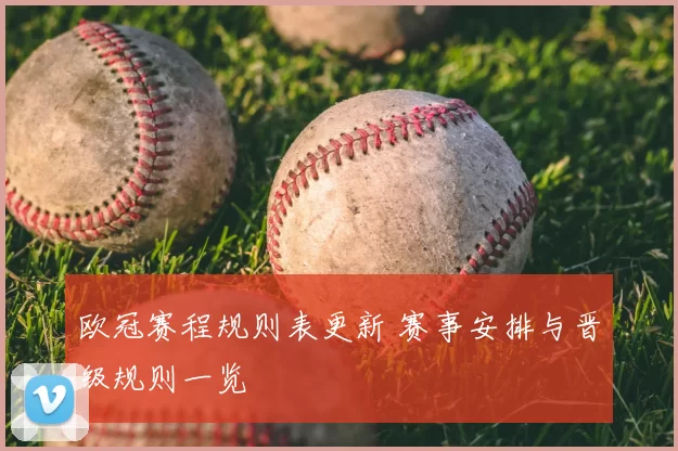 欧冠赛程规则表更新 赛事安排与晋级规则一览