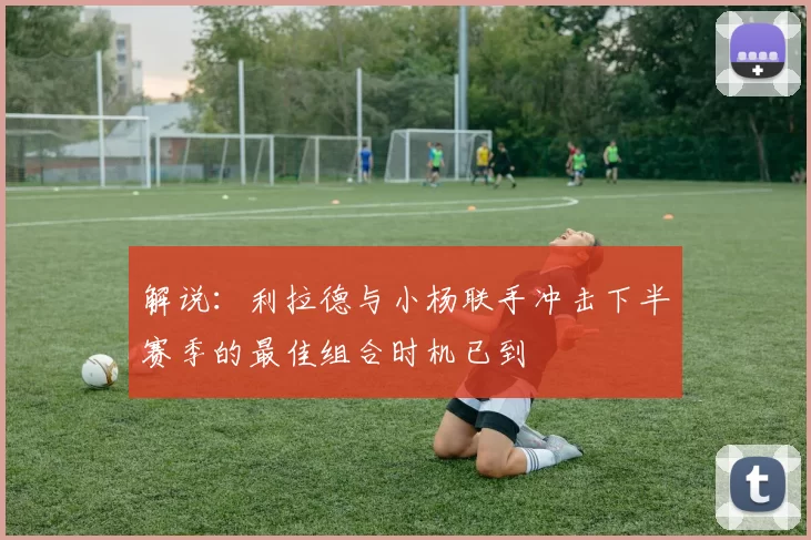 解说:利拉德与小杨联手冲击下半赛季的最佳组合时机已到