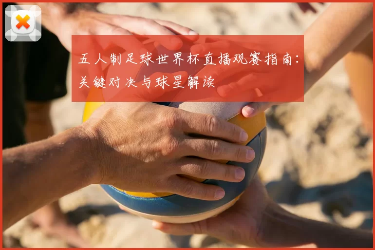 五人制足球世界杯直播观赛指南:关键对决与球星解读