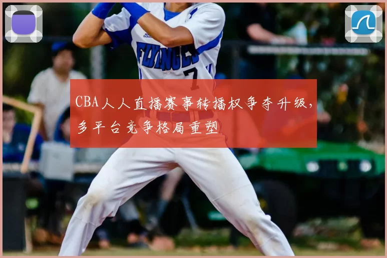 CBA人人直播赛事转播权争夺升级，多平台竞争格局重塑
