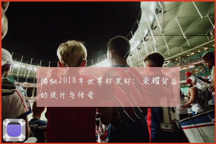 揭秘2018年世界杯奖杯:荣耀背后的设计与传奇