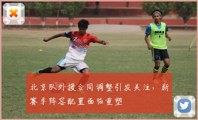 北京队外援合同调整引发关注,新赛季阵容配置面临重塑