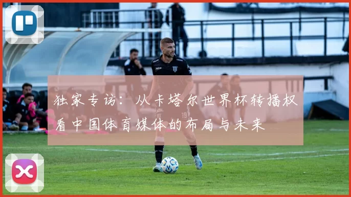 独家专访：从卡塔尔世界杯转播权看中国体育媒体的布局与未来