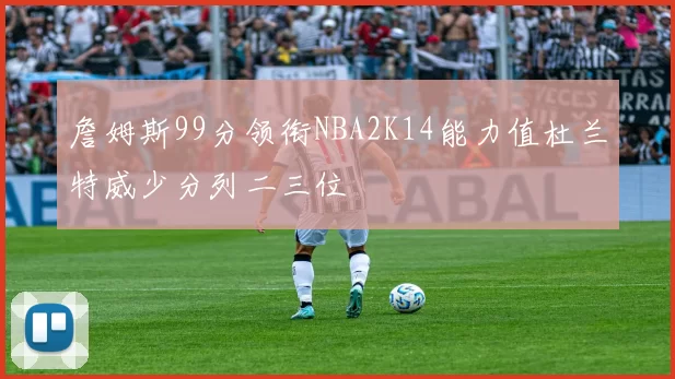 詹姆斯99分领衔NBA2K14能力值杜兰特威少分列二三位