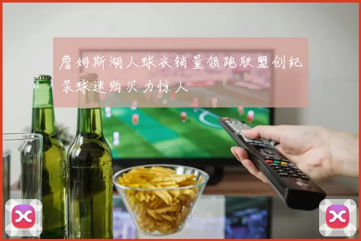 詹姆斯湖人球衣销量领跑联盟创纪录球迷购买力惊人