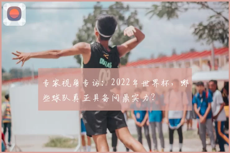 专家视角专访：2022年世界杯，哪些球队真正具备问鼎实力？