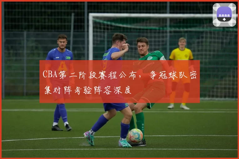 CBA第二阶段赛程公布,争冠球队密集对阵考验阵容深度