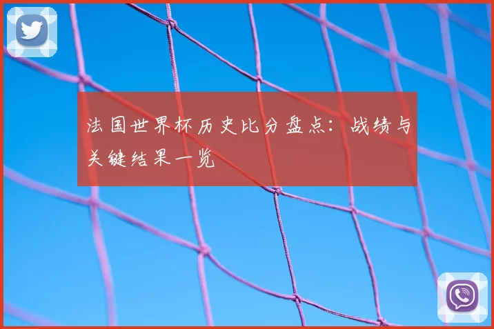 法国世界杯历史比分盘点:战绩与关键结果一览