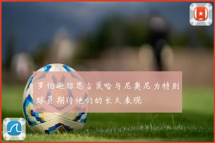 罗伯逊称恩古莫哈与尼奥尼为特别球员期待他们的长久表现