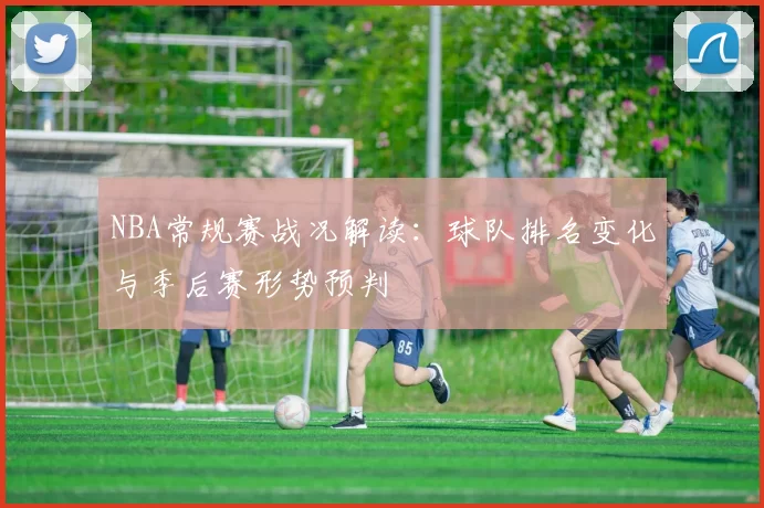 NBA常规赛战况解读:球队排名变化与季后赛形势预判