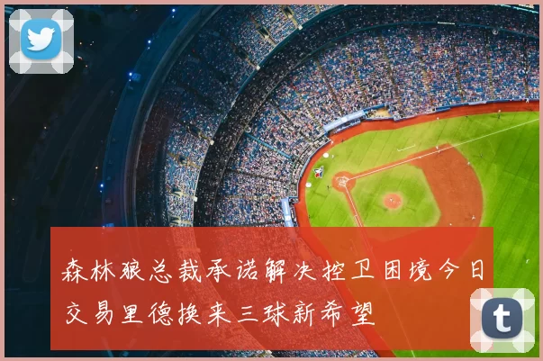 森林狼总裁承诺解决控卫困境今日交易里德换来三球新希望