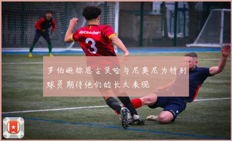 罗伯逊称恩古莫哈与尼奥尼为特别球员期待他们的长久表现