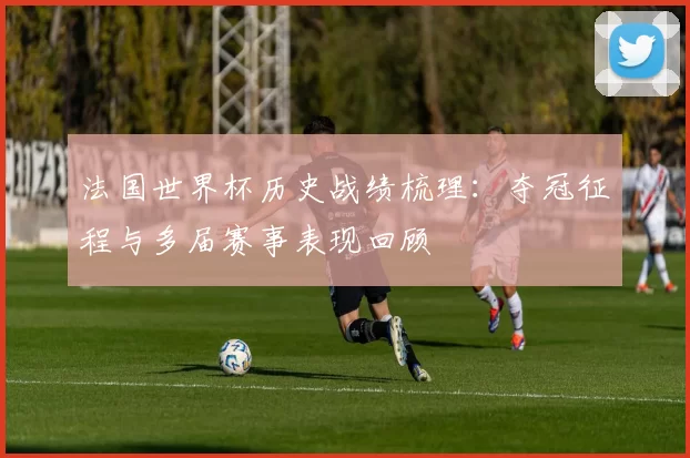 法国世界杯历史战绩梳理:夺冠征程与多届赛事表现回顾