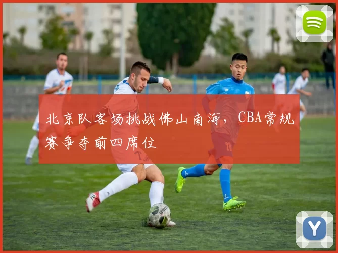 北京队客场挑战佛山南海,CBA常规赛争夺前四席位