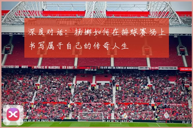 深度对话:杨娜如何在排球赛场上书写属于自己的传奇人生