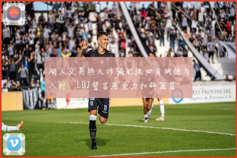 湖人交易热火诈骗犯换回肯纳德与八村塁LBJ誓言用全力扣碎篮筐