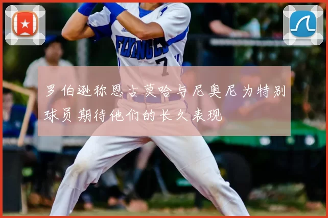 罗伯逊称恩古莫哈与尼奥尼为特别球员期待他们的长久表现