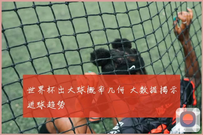 世界杯出大球概率几何 大数据揭示进球趋势
