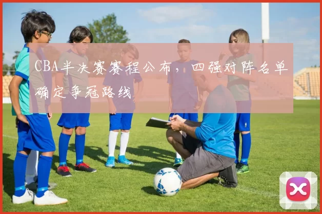 CBA半决赛赛程公布,四强对阵名单确定争冠路线