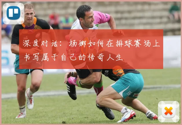 深度对话:杨娜如何在排球赛场上书写属于自己的传奇人生