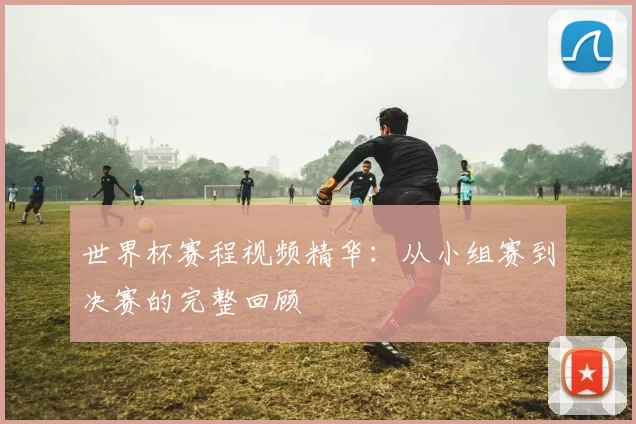 世界杯赛程视频精华:从小组赛到决赛的完整回顾
