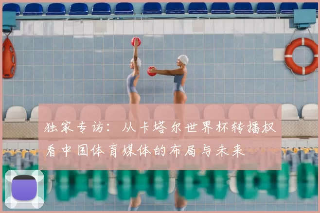 独家专访：从卡塔尔世界杯转播权看中国体育媒体的布局与未来